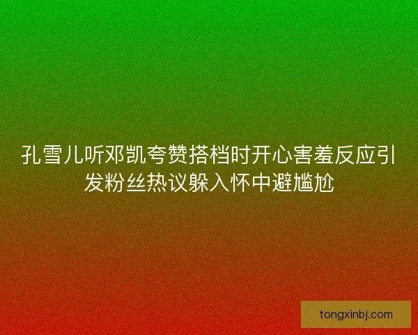 孔雪儿听邓凯夸赞搭档时开心害羞反应引发粉丝热议躲入怀中避尴尬