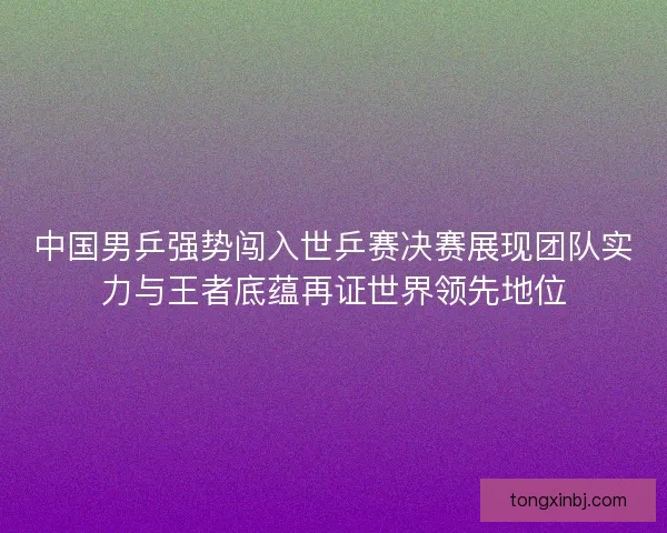 中国男乒强势闯入世乒赛决赛展现团队实力与王者底蕴再证世界领先地位